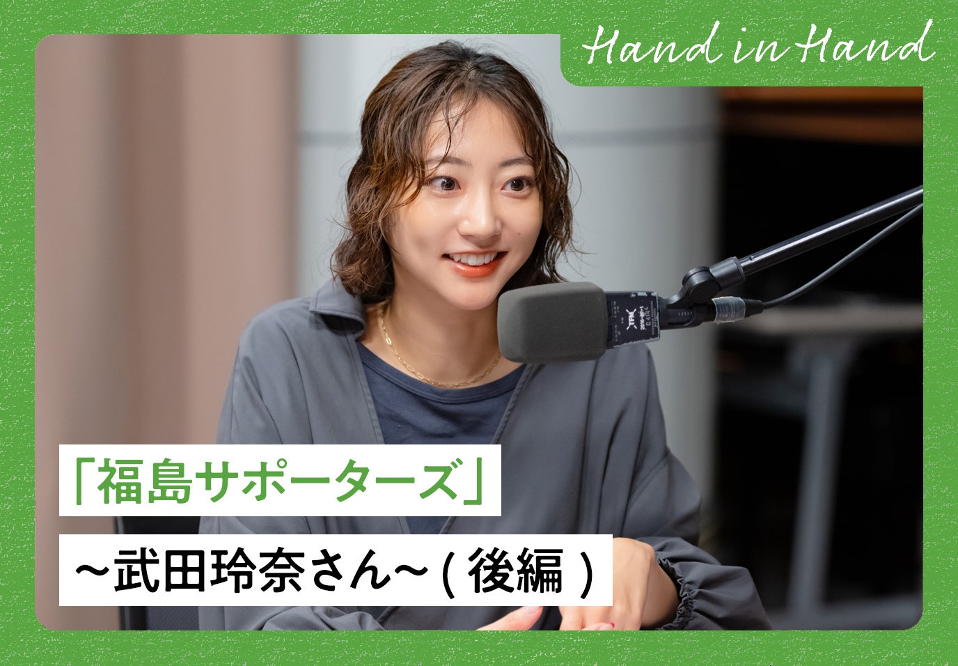 Hand in Hand No.101 「福島サポーターズ」〜武田玲奈さん〜 (後編)